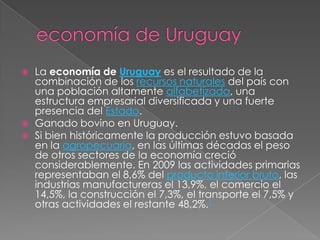 economía de UruguayLa economía de Uruguay es el resultado de la combinación de los recursos naturales del país con una población altamente alfabetizada, una estructura empresarial diversificada y una fuerte presencia del Estado.Ganado bovino en Uruguay.Si bien históricamente la producción estuvo basada en la agropecuaria, en las últimas décadas el peso de otros sectores de la economía creció considerablemente. En 2009 las actividades primarias representaban el 8,6% del producto interior bruto, las industrias manufactureras el 13,9%, el comercio el 14,5%, la construcción el 7,3%, el transporte el 7,5% y otras actividades el restante 48,2%.1