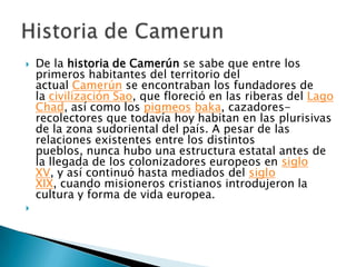 De la historia de Camerún se sabe que entre los primeros habitantes del territorio del actual Camerún se encontraban los fundadores de la civilización Sao, que floreció en las riberas del Lago Chad, así como los pigmeos baka, cazadores-recolectores que todavía hoy habitan en las plurisivas de la zona sudoriental del país. A pesar de las relaciones existentes entre los distintos pueblos, nunca hubo una estructura estatal antes de la llegada de los colonizadores europeos en siglo XV, y así continuó hasta mediados del siglo XIX, cuando misioneros cristianos introdujeron la cultura y forma de vida europea.Historia de Camerun