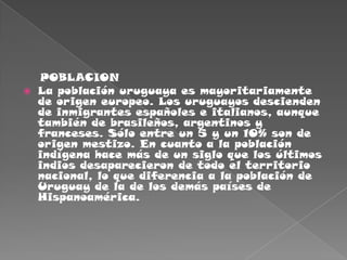     POBLACIONLa población uruguaya es mayoritariamente de origen europeo. Los uruguayos descienden de inmigrantes españoles e italianos, aunque también de brasileños, argentinos y franceses. Sólo entre un 5 y un 10% son de origen mestizo. En cuanto a la población indígena hace más de un siglo que los últimos indios desaparecieron de todo el territorio nacional, lo que diferencia a la población de Uruguay de la de los demás países de Hispanoamérica.