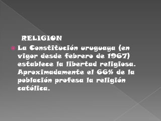     RELIGIONLa Constitución uruguaya (en vigor desde febrero de 1967) establece la libertad religiosa. Aproximadamente el 66% de la población profesa la religión católica.