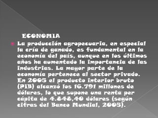      ECONOMIALa producción agropecuaria, en especial la cría de ganado, es fundamental en la economía del país, aunque en los últimos años ha aumentado la importancia de las industrias. La mayor parte de la economía pertenece al sector privado. En 2005 el producto interior bruto (PIB) alcanzó los 16.791 millones de dólares, lo que supone una renta per cápita de 4.848,40 dólares (según cifras del Banco Mundial, 2005).