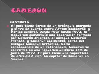 CAMERUN   HISTORIAEl país tiene forma de un triángulo alargado y sirve de puente entre África occidental y África central. Desde 1961 hasta 1972, la República constituía una federación formada por Camerún oriental, el antiguo Camerún francés, y Camerún occidental, parte del antiguo Camerún británico. Como consecuencia de un referéndum, Camerún se convirtió en una república unitaria el 2 de junio de 1972. El país tiene una superficie de 475.442 km². La capital de Camerún es Yaundé.