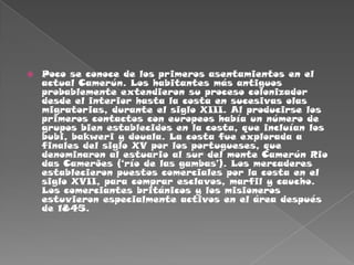 Poco se conoce de los primeros asentamientos en el actual Camerún. Los habitantes más antiguos probablemente extendieron su proceso colonizador desde el interior hasta la costa en sucesivas olas migratorias, durante el siglo XIII. Al producirse los primeros contactos con europeos había un número de grupos bien establecidos en la costa, que incluían los bubi, bakweri y douala. La costa fue explorada a finales del siglo XV por los portugueses, que denominaron al estuario al sur del monte Camerún Rio das Camerões (‘río de las gambas’). Los mercaderes establecieron puestos comerciales por la costa en el siglo XVII, para comprar esclavos, marfil y caucho. Los comerciantes británicos y los misioneros estuvieron especialmente activos en el área después de 1845.