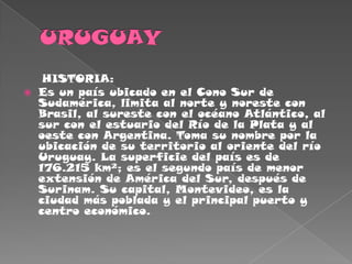 URUGUAY     HISTORIA:Es un país ubicado en el Cono Sur de Sudamérica, limita al norte y noreste con Brasil, al sureste con el océano Atlántico, al sur con el estuario del Río de la Plata y al oeste con Argentina. Toma su nombre por la ubicación de su territorio al oriente del río Uruguay. La superficie del país es de 176.215 km²; es el segundo país de menor extensión de América del Sur, después de Surinam. Su capital, Montevideo, es la ciudad más poblada y el principal puerto y centro económico.