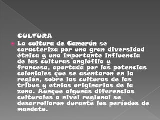    CULTURALa cultura de Camerún se caracteriza por una gran diversidad étnica y una importante influencia de las culturas anglófila y francesa, aportada por las potencias coloniales que se asentaron en la región, sobre las culturas de las tribus y etnias originarias de la zona. Aunque algunas diferencias culturales a nivel regional se desarrollaron durante los períodos de mandato.