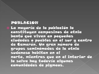    POBLACIONLa mayoría de la población la constituyen campesinos de etnia bantú que viven en pequeñas ciudades o pueblos en el sur y centro de Camerún. Un gran número de grupos seminómadas de la etnia sudanesa habitan en el norte, mientras que en el interior de la selva hay todavía algunas comunidades de pigmeos.
