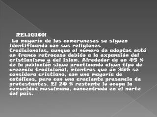    RELIGION La mayoría de los cameruneses se siguen identificando con sus religiones tradicionales, aunque el número de adeptos está en franco retroceso debido a la expansión del cristianismo y del islam. Alrededor de un 45 % de la población sigue practicando algún tipo de creencia tradicional, mientras que un 35% se considera cristiano, con una mayoría de católicos, pero con una creciente presencia de protestantes. El 20 % restante lo ocupa la comunidad musulmana, concentrada en el norte del país.