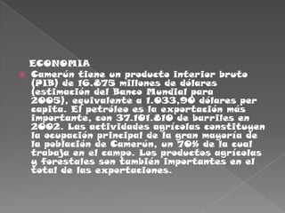    ECONOMIACamerún tiene un producto interior bruto (PIB) de 16.875 millones de dólares (estimación del Banco Mundial para 2005), equivalente a 1.033,90 dólares per capita. El petróleo es la exportación más importante, con 37.101.810 de barriles en 2002. Las actividades agrícolas constituyen la ocupación principal de la gran mayoría de la población de Camerún, un 70% de la cual trabaja en el campo. Los productos agrícolas y forestales son también importantes en el total de las exportaciones.