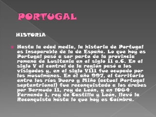 PORTUGAL   HISTORIAHasta la edad media, la historia de Portugal es inseparable de la de España. Lo que hoy es Portugal pasó a ser parte de la provincia romana de Lusitania en el siglo II a.C. En el siglo V el control de la región pasó a los visigodos y, en el siglo VIII fue ocupado por los musulmanes. En el año 997, el territorio entre los ríos Duero y Miño (actual Portugal septentrional) fue reconquistado a los árabes por Bermudo II, rey de León, y en 1064 Fernando I, rey de Castilla y León, llevó la Reconquista hasta lo que hoy es Coímbra. 