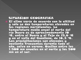    SITUACION GEOGRAFICAEl clima varía de acuerdo con la altitud y sólo se dan temperaturas elevadas en las regiones meridionales. La temperatura media anual al norte del río Duero es de aproximadamente 10 ºC, entre el Duero y el Tajo de 15,6 ºC y en el valle del Guadiana, de 18,3 ºC. Las precipitaciones son elevadas y bastante frecuentes durante todo el año, salvo en verano. Oscilan entre los 1.500 mm anuales en el norte y los 500 mm en el sur.