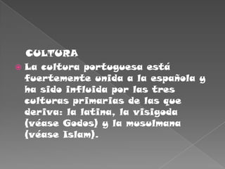    CULTURALa cultura portuguesa está fuertemente unida a la española y ha sido influida por las tres culturas primarias de las que deriva: la latina, la visigoda (véase Godos) y la musulmana (véase Islam).