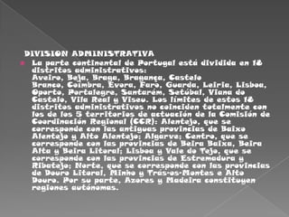   DIVISION ADMINISTRATIVALa parte continental de Portugal está dividida en 18 distritos administrativos: Aveiro, Beja, Braga, Bragança, Castelo Branco, Coímbra, Évora, Faro, Guarda, Leiria, Lisboa, Oporto, Portalegre, Santarém, Setúbal, Viana do Castelo, Vila Real y Viseu. Los límites de estos 18 distritos administrativos no coinciden totalmente con los de los 5 territorios de actuación de la Comisión de Coordinación Regional (CCR): Alentejo, que se corresponde con las antiguas provincias de Baixo Alentejo y Alto Alentejo; Algarve; Centro, que se corresponde con las provincias de Beira Baixa, Beira Alta y Beira Litoral; Lisboa y Vale do Tejo, que se corresponde con las provincias de Estremadura y Ribatejo; Norte, que se corresponde con las provincias de Douro Litoral, Minho y Trás-os-Montes e Alto Douro. Por su parte, Azores y Madeira constituyen regiones autónomas.