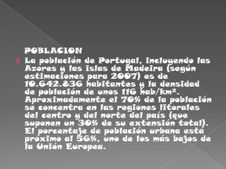    POBLACIONLa población de Portugal, incluyendo las Azores y las islas de Madeira (según estimaciones para 2007) es de 10.642.836 habitantes y la densidad de población de unos 116 hab/km². Aproximadamente el 70% de la población se concentra en las regiones litorales del centro y del norte del país (que suponen un 30% de su extensión total). El porcentaje de población urbana está próximo al 56%, uno de los más bajos de la Unión Europea.