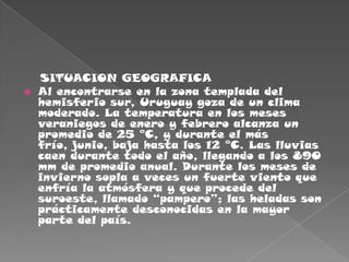     SITUACION GEOGRAFICAAl encontrarse en la zona templada del hemisferio sur, Uruguay goza de un clima moderado. La temperatura en los meses veraniegos de enero y febrero alcanza un promedio de 25 °C, y durante el más frío, junio, baja hasta los 12 °C. Las lluvias caen durante todo el año, llegando a los 890 mm de promedio anual. Durante los meses de invierno sopla a veces un fuerte viento que enfría la atmósfera y que procede del suroeste, llamado “pampero”; las heladas son prácticamente desconocidas en la mayor parte del país.