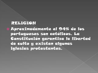    RELIGIONAproximadamente el 94% de los portugueses son católicos. La Constitución garantiza la libertad de culto y existen algunas iglesias protestantes. 