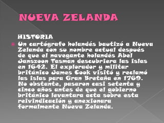 NUEVA ZELANDA   HISTORIAUn cartógrafo holandés bautizó a Nueva Zelanda con su nombre actual después de que el navegante holandés Abel Janszoon Tasman descubriera las islas en 1642. El explorador y militar británico James Cook visitó y reclamó las islas para Gran Bretaña en 1769. No obstante, pasaron casi setenta y cinco años antes de que el gobierno británico levantara acta sobre esta reivindicación y anexionara formalmente Nueva Zelanda.