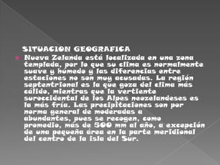    SITUACION GEOGRAFICANueva Zelanda está localizada en una zona templada, por lo que su clima es normalmente suave y húmedo y las diferencias entre estaciones no son muy acusadas. La región septentrional es la que goza del clima más cálido, mientras que la vertiente suroccidental de los Alpes neozelandeses es la más fría. Las precipitaciones son por norma general de moderadas a abundantes, pues se recogen, como promedio, más de 500 mm al año, a excepción de una pequeña área en la parte meridional del centro de la isla del Sur.