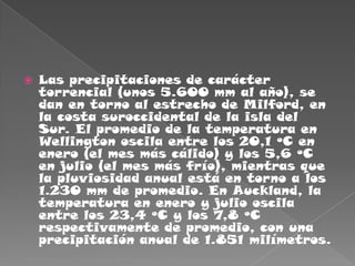 Las precipitaciones de carácter torrencial (unos 5.600 mm al año), se dan en torno al estrecho de Milford, en la costa suroccidental de la isla del Sur. El promedio de la temperatura en Wellington oscila entre los 20,1 ºC en enero (el mes más cálido) y los 5,6 ºC en julio (el mes más frío), mientras que la pluviosidad anual está en torno a los 1.230 mm de promedio. En Auckland, la temperatura en enero y julio oscila entre los 23,4 ºC y los 7,8 ºC respectivamente de promedio, con una precipitación anual de 1.851 milímetros.