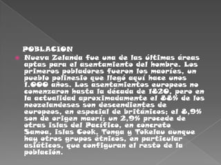    POBLACIONNueva Zelanda fue una de las últimas áreas aptas para el asentamiento del hombre. Los primeros pobladores fueron los maoríes, un pueblo polinesio que llegó aquí hace unos 1.000 años. Los asentamientos europeos no comenzaron hasta la década de 1820, pero en la actualidad aproximadamente el 88% de los neozelandeses son descendientes de europeos, en especial de británicos; el 8,9% son de origen maorí; un 2,9% procede de otras islas del Pacífico, en concreto Samoa, islas Cook, Tonga y Tokelau aunque hay otros grupos étnicos, en particular asiáticos, que configuran el resto de la población.