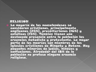    RELIGIONLa mayoría de los neozelandeses se consideran cristianos, principalmente anglicanos (25%), presbiterianos (16%) y católicos (15%). También tienen una destacada presencia entre la población las creencias metodista y protestante. La mayor parte de los maoríes son miembros de las iglesias cristianas de Ringatu y Ratana. Hay pequeñas minorías de judíos, hindúes y confucianos. Alrededor del 18% de la población no profesa ninguna creencia religiosa.