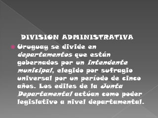     DIVISION ADMINISTRATIVAUruguay se divide en departamentos que están gobernados por un intendente municipal, elegido por sufragio universal por un período de cinco años. Los ediles de la Junta Departamental actúan como poder legislativo a nivel departamental. 