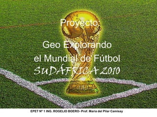 Proyecto:  Geo Explorando  el Mundial de Fútbol SUDÁFRICA 2010 EPET Nº 1 ING. ROGELIO BOERO- Prof. María del Pilar Camisay 