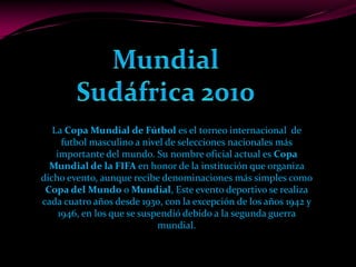 Mundial Sudáfrica 2010 La Copa Mundial de Fútbol es el torneo internacional  de  futbol masculino a nivel de selecciones nacionales más importante del mundo. Su nombre oficial actual es Copa Mundial de la FIFA en honor de la institución que organiza dicho evento, aunque recibe denominaciones más simples como Copa del Mundo o Mundial, Este evento deportivo se realiza cada cuatro años desde 1930, con la excepción de los años 1942 y 1946, en los que se suspendió debido a la segunda guerra mundial.  