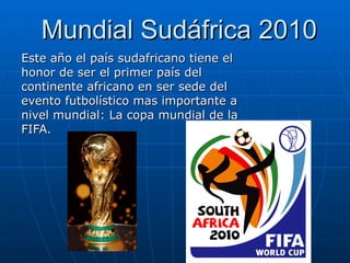 Mundial Sudáfrica 2010 Este año el país sudafricano tiene el honor de ser el primer país del continente africano en ser sede del evento futbolístico mas importante a nivel mundial: La copa mundial de la FIFA. 