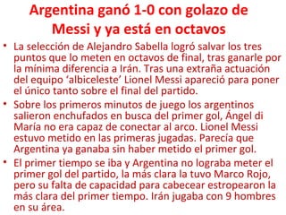 Argentina ganó 1-0 con golazo de
Messi y ya está en octavos
• La selección de Alejandro Sabella logró salvar los tres
puntos que lo meten en octavos de final, tras ganarle por
la mínima diferencia a Irán. Tras una extraña actuación
del equipo ‘albiceleste’ Lionel Messi apareció para poner
el único tanto sobre el final del partido.
• Sobre los primeros minutos de juego los argentinos
salieron enchufados en busca del primer gol, Ángel di
María no era capaz de conectar al arco. Lionel Messi
estuvo metido en las primeras jugadas. Parecía que
Argentina ya ganaba sin haber metido el primer gol.
• El primer tiempo se iba y Argentina no lograba meter el
primer gol del partido, la más clara la tuvo Marco Rojo,
pero su falta de capacidad para cabecear estropearon la
más clara del primer tiempo. Irán jugaba con 9 hombres
en su área.
 