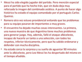 • Messi ha sido elegido jugador del partido. Pero mención especial
para el partido que ha hecho Irán, que sin duda deja muy
reforzada la imagen del combinado asiático. A punto de hacer algo
histórico ha estado el equipo comandado por el portugués Carlos
Queiroz.
• Romero otra vez estuvo providencial evitando que los problemas
para su equipo pasaran de importantes a muy graves.
• El encuentro ha dejado muchas cosas interesantes. La primera,
una nueva muestra de que Argentina tiene muchos problemas
para generar juego. Hoy, además, falló el ataque albiceleste,
incapaz de hacerle un tanto a una selección, con todos los
respetos, inferior técnicamente, pero que ha sabido ordenarse y
defender con mucha disciplina.
• Ha estado cerca la sorpresa y su sueño de aguantar 90 minutos
ante la albiceleste, pero Leo Messi les ha despertado del mismo en
el tiempo añadido.
 
