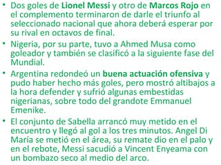 • Dos goles de Lionel Messi y otro de Marcos Rojo en
el complemento terminaron de darle el triunfo al
seleccionado nacional que ahora deberá esperar por
su rival en octavos de final.
• Nigeria, por su parte, tuvo a Ahmed Musa como
goleador y también se clasificó a la siguiente fase del
Mundial.
• Argentina redondeó un buena actuación ofensiva y
pudo haber hecho más goles, pero mostró altibajos a
la hora defender y sufrió algunas embestidas
nigerianas, sobre todo del grandote Emmanuel
Emenike.
• El conjunto de Sabella arrancó muy metido en el
encuentro y llegó al gol a los tres minutos. Angel Di
María se metió en el área, su remate dio en el palo y
en el rebote, Messi sacudió a Vincent Enyeama con
un bombazo seco al medio del arco.
 