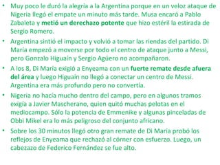 • Muy poco le duró la alegría a la Argentina porque en un veloz ataque de
Nigeria llegó el empate un minuto más tarde. Musa encaró a Pablo
Zabaleta y metió un derechazo potente que hizo estéril la estirada de
Sergio Romero.
• Argentina sintió el impacto y volvió a tomar las riendas del partido. Di
María empezó a moverse por todo el centro de ataque junto a Messi,
pero Gonzalo Higuaín y Sergio Agüero no acompañaron.
• A los 8, Di María exigió a Enyeama con un fuerte remate desde afuera
del área y luego Higuaín no llegó a conectar un centro de Messi.
Argentina era más profundo pero no convertía.
• Nigeria no hacía mucho dentro del campo, pero en algunos tramos
exigía a Javier Mascherano, quien quitó muchas pelotas en el
mediocampo. Sólo la potencia de Emmenike y algunas pinceladas de
Obbi Mikel era lo más peligroso del conjunto africano.
• Sobre los 30 minutos llegó otro gran remate de Di María probó los
reflejos de Enyeama que rechazó al córner con esfuerzo. Luego, un
cabezazo de Federico Fernández se fue alto.
 