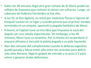 • Sobre los 30 minutos llegó otro gran remate de Di María probó los
reflejos de Enyeama que rechazó al córner con esfuerzo. Luego, un
cabezazo de Federico Fernández se fue alto.
• A los 35, el Kun Agüero, se retiró por molestias físicas e ingresó de
Ezequiel Lavezzi en su lugar y cuando parecía que el primer tiempo
terminaba en un empate, apareció la pegada fantástica de Messi.
• Primero, el Capitán tuvo un tiro libre que Enyeama le sacó del
ángulo con una volada espectacular. Sin embargo, a los 45
minutos, Messi tuvo su revancha. Por la misma vía no perdonó al
arquero africano e incrustó la pelota pegada a su palo izquierdo.
• Iban dos minutos del complemento cuando la defensa argentina
quedó parada y Musa entró sólo entre los centrales para definir
solo ante Romero. Nigeria golpeó de entrada y se puso 2-2 para
volver a generar dudas defensivas.
 