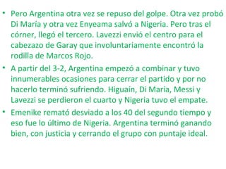 • Pero Argentina otra vez se repuso del golpe. Otra vez probó
Di María y otra vez Enyeama salvó a Nigeria. Pero tras el
córner, llegó el tercero. Lavezzi envió el centro para el
cabezazo de Garay que involuntariamente encontró la
rodilla de Marcos Rojo.
• A partir del 3-2, Argentina empezó a combinar y tuvo
innumerables ocasiones para cerrar el partido y por no
hacerlo terminó sufriendo. Higuaín, Di María, Messi y
Lavezzi se perdieron el cuarto y Nigeria tuvo el empate.
• Emenike remató desviado a los 40 del segundo tiempo y
eso fue lo último de Nigeria. Argentina terminó ganando
bien, con justicia y cerrando el grupo con puntaje ideal.
 