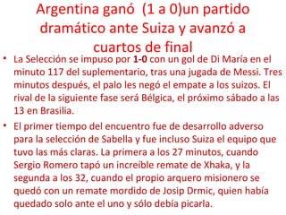 Argentina ganó (1 a 0)un partido
dramático ante Suiza y avanzó a
cuartos de final
• La Selección se impuso por 1-0 con un gol de Di María en el
minuto 117 del suplementario, tras una jugada de Messi. Tres
minutos después, el palo les negó el empate a los suizos. El
rival de la siguiente fase será Bélgica, el próximo sábado a las
13 en Brasilia.
• El primer tiempo del encuentro fue de desarrollo adverso
para la selección de Sabella y fue incluso Suiza el equipo que
tuvo las más claras. La primera a los 27 minutos, cuando
Sergio Romero tapó un increíble remate de Xhaka, y la
segunda a los 32, cuando el propio arquero misionero se
quedó con un remate mordido de Josip Drmic, quien había
quedado solo ante el uno y sólo debía picarla.
 