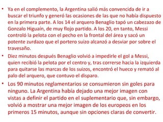• Ya en el complemento, la Argentina salió más convencida de ir a
buscar el triunfo y generó las ocasiones de las que no había dispuesto
en la primera parte. A los 14 el arquero Benaglio tapó un cabezazo de
Gonzalo Higuaín, de muy flojo partido. A los 20, en tanto, Messi
controló la pelota con el pecho en la frontal del área y sacó un
potente zurdazo que el portero suizo alcanzó a desviar por sobre el
travesaño.
• Diez minutos después Benaglio volvió a impedirle el gol a Messi,
quien recibió la pelota por el centro y, tras correrse hacia la izquierda
para quitarse las marcas de los suizos, encontró el hueco y remató al
palo del arquero, que contuvo el disparo.
• Los 90 minutos reglamentarios se consumieron sin goles para
ninguno. La Argentina había dejado una mejor imagen con
vistas a definir el partido en el suplementario que, sin embargo,
volvió a mostrar una mejor imagen de los europeos en los
primeros 15 minutos, aunque sin opciones claras de convertir.
 