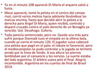• Ya en el minuto 108 apareció Di María el arquero salvó a
Suiza.
• Messi apareció, tomó la pelota en el centro del campo
rival, corrió varios metros hacia adelante llevándose las
marcas encima, hasta que decidió abrir la pelota a la
derecha para Ángel Di María, quien recibió, controló y
disparó cruzado contra el palo derecho de un Benaglio ya
vencido. Gol. Desahogo. Euforia.
• Todo parecía sentenciado, pero no. Queda una más para
sufrir porque Dzemaili tuvo el empate en la última bola,
cuando ya corría el minuto 120. El jugador suizo cabeceó
una pelota que pegó en el palo; el rebote lo favoreció, pero
el mediocampista no pudo controlar y la jugada se terminó
yendo por la línea de fondo. A esa altura las piernas
temblaban por el cansancio y los nervios. La suerte estaba
del lado argentino. El árbitro sueco pitó el final. Alegría
incontenible. Argentina en los cuartos de final de Brasil
2014.
 