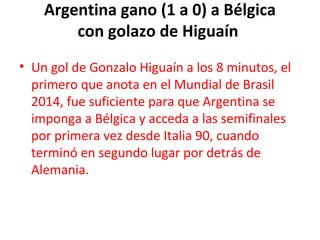 Argentina gano (1 a 0) a Bélgica
con golazo de Higuaín 
• Un gol de Gonzalo Higuaín a los 8 minutos, el
primero que anota en el Mundial de Brasil
2014, fue suficiente para que Argentina se
imponga a Bélgica y acceda a las semifinales
por primera vez desde Italia 90, cuando
terminó en segundo lugar por detrás de
Alemania.
 