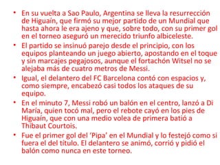• En su vuelta a Sao Paulo, Argentina se lleva la resurrección
de Higuaín, que firmó su mejor partido de un Mundial que
hasta ahora le era ajeno y que, sobre todo, con su primer gol
en el torneo aseguró un merecido triunfo albiceleste.
• El partido se insinuó parejo desde el principio, con los
equipos planteando un juego abierto, apostando en el toque
y sin marcajes pegajosos, aunque el fortachón Witsel no se
alejaba más de cuatro metros de Messi.
• Igual, el delantero del FC Barcelona contó con espacios y,
como siempre, encabezó casi todos los ataques de su
equipo.
• En el minuto 7, Messi robó un balón en el centro, lanzó a Di
María, quien tocó mal, pero el rebote cayó en los pies de
Higuaín, que con una medio volea de primera batió a
Thibaut Courtois.
• Fue el primer gol del ‘Pipa’ en el Mundial y lo festejó como si
fuera el del título. El delantero se animó, corrió y pidió el
balón como nunca en este torneo.
 