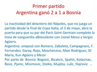 Primer partido
Argentina ganó 2 a 1 a Bosnia
La inactividad del delantero del Nápoles, que no juega un
partido desde la final de Copa Italia, el 3 de mayo, abre la
puerta para que su par del París Saint Germain complete la
línea de vanguardia albieceleste con Lionel Messi y Sergio
Agüero.
Argentina empezó con Romero, Zabaleta, Campagnaro, F.
Fernandez, Garay, Rojo, Mascherano, Maxi Rodríguez, Dí
Maria, Kun Agüero y Messi
Por parte de Bosnia: Begovic, Bicakcic, Spahic, Kolasinac,
Basic, Pjanic, Misimovic, Dzeko, Mujdza, Lulic, Hajrovic .
 