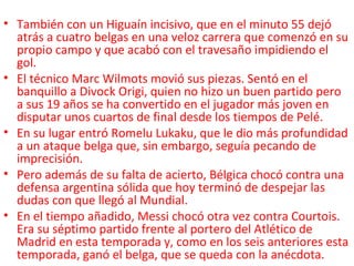 • También con un Higuaín incisivo, que en el minuto 55 dejó
atrás a cuatro belgas en una veloz carrera que comenzó en su
propio campo y que acabó con el travesaño impidiendo el
gol.
• El técnico Marc Wilmots movió sus piezas. Sentó en el
banquillo a Divock Origi, quien no hizo un buen partido pero
a sus 19 años se ha convertido en el jugador más joven en
disputar unos cuartos de final desde los tiempos de Pelé.
• En su lugar entró Romelu Lukaku, que le dio más profundidad
a un ataque belga que, sin embargo, seguía pecando de
imprecisión.
• Pero además de su falta de acierto, Bélgica chocó contra una
defensa argentina sólida que hoy terminó de despejar las
dudas con que llegó al Mundial.
• En el tiempo añadido, Messi chocó otra vez contra Courtois.
Era su séptimo partido frente al portero del Atlético de
Madrid en esta temporada y, como en los seis anteriores esta
temporada, ganó el belga, que se queda con la anécdota.
 