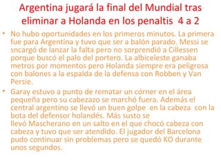 Argentina jugará la final del Mundial tras
eliminar a Holanda en los penaltis 4 a 2
• No hubo oportunidades en los primeros minutos. La primera
fue para Argentina y tuvo que ser a balón parado. Messi se
sncargó de lanzar la falta pero no sorprendió a Cillessen
porque buscó el palo del portero. La albiceleste ganaba
metros por momentos pero Holanda siempre era peligrosa
con balones a la espalda de la defensa con Robben y Van
Persie.
• Garay estuvo a punto de rematar un córner en el área
pequeña pero su cabezazo se marchó fuera. Además el
central argentino se llevó un buen golpe en la cabeza con la
bota del defensor holandés. Más susto se
llevó Mascherano en un salto en el que chocó cabeza con
cabeza y tuvo que ser atendido. El jugador del Barcelona
pudo continuar sin problemas pero se quedó KO durante
unos segundos.
 