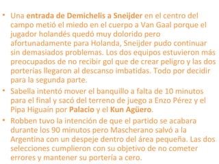 • Una entrada de Demichelis a Sneijder en el centro del
campo metió el miedo en el cuerpo a Van Gaal porque el
jugador holandés quedó muy dolorido pero
afortunadamente para Holanda, Sneijder pudo continuar
sin demasiados problemas. Los dos equipos estuvieron más
preocupados de no recibir gol que de crear peligro y las dos
porterías llegaron al descanso imbatidas. Todo por decidir
para la segunda parte.
• Sabella intentó mover el banquillo a falta de 10 minutos
para el final y sacó del terreno de juego a Enzo Pérez y el
Pipa Higuaín por Palacio y el Kun Agüero.
• Robben tuvo la intención de que el partido se acabara
durante los 90 minutos pero Mascherano salvó a la
Argentina con un despeje dentro del área pequeña. Las dos
selecciones cumplieron con su objetivo de no cometer
errores y mantener su portería a cero.
 