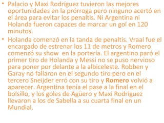 • Palacio y Maxi Rodríguez tuvieron las mejores
oportunidades en la prórroga pero ninguno acertó en
el área para evitar los penaltis. Ni Argentina ni
Holanda fueron capaces de marcar un gol en 120
minutos.
• Holanda comenzó en la tanda de penaltis. Vraal fue el
encargado de estrenar los 11 de metros y Romero
comenzó su show en la portería. El argentino paró el
primer tiro de Holanda y Messi no se puso nervioso
para poner por delante a la albiceleste. Robben y
Garay no fallaron en el segundo tiro pero en el
tercero Sneijder erró con su tiro y Romero volvió a
aparecer. Argentina tenía el pase a la final en el
bolsillo, y los goles de Agüero y Maxi Rodríguez
llevaron a los de Sabella a su cuarta final en un
Mundial.
 
