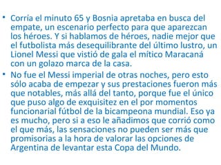 • Corría el minuto 65 y Bosnia apretaba en busca del
empate, un escenario perfecto para que aparezcan
los héroes. Y si hablamos de héroes, nadie mejor que
el futbolista más desequilibrante del último lustro, un
Lionel Messi que vistió de gala el mítico Maracaná
con un golazo marca de la casa.
• No fue el Messi imperial de otras noches, pero esto
sólo acaba de empezar y sus prestaciones fueron más
que notables, más allá del tanto, porque fue el único
que puso algo de exquisitez en el por momentos
funcionarial fútbol de la bicampeona mundial. Eso ya
es mucho, pero si a eso le añadimos que corrió como
el que más, las sensaciones no pueden ser más que
promisorias a la hora de valorar las opciones de
Argentina de levantar esta Copa del Mundo.
 