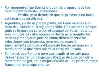 • Por momentos fue Bosnia la que más propuso, que fue
mucho dentro de sus limitaciones.
Perdió, pero demostró que su presencia en Brasil
está más que justificada.
• Argentina, y esto es preocupante, no tiene excusas a la
hora de justificar su irregular partido. Y no las tiene porque
todo se le puso de cara con el autogol de Kolasinac a los
tres minutos. Era el empujón perfecto para templar los
nervios y manejar el partido como deben hacerlo las
selecciones con jerarquía, pero eso no ocurrió,
sencillamente porque la Albiceleste fue un páramo en la
medular de la que sacó tajada la corajuda Bosnia.
• Tanto así, que Romero tuvo que acudir al rescate para
desviar a córner un peligroso cabezazo de Lulic con claro
marchamo de gol, en la mejor ocasión de una primera parte
francamente decepcionante.
 