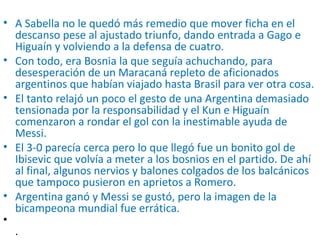 • A Sabella no le quedó más remedio que mover ficha en el
descanso pese al ajustado triunfo, dando entrada a Gago e
Higuaín y volviendo a la defensa de cuatro.
• Con todo, era Bosnia la que seguía achuchando, para
desesperación de un Maracaná repleto de aficionados
argentinos que habían viajado hasta Brasil para ver otra cosa.
• El tanto relajó un poco el gesto de una Argentina demasiado
tensionada por la responsabilidad y el Kun e Higuaín
comenzaron a rondar el gol con la inestimable ayuda de
Messi.
• El 3-0 parecía cerca pero lo que llegó fue un bonito gol de
Ibisevic que volvía a meter a los bosnios en el partido. De ahí
al final, algunos nervios y balones colgados de los balcánicos
que tampoco pusieron en aprietos a Romero.
• Argentina ganó y Messi se gustó, pero la imagen de la
bicampeona mundial fue errática.
•
.
 