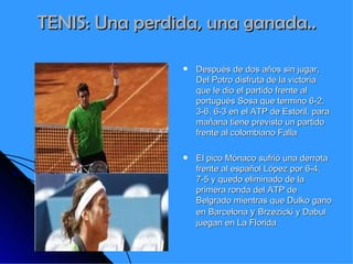 TENIS: Una perdida, una ganada.. Después de dos años sin jugar, Del Potro disfruta de la victoria que le dio el partido frente al portugués Sosa que termino 6-2. 3-6. 6-3 en el ATP de Estoril, para mañana tiene previsto un partido frente al colombiano Falla El pico Mónaco sufrió una derrota frente al español López por 6-4.  7-5 y quedo eliminado de la primera ronda del ATP de Belgrado mientras que Dulko gano en Barcelona  y  Brzezicki y Dabul juegan en La Florida 