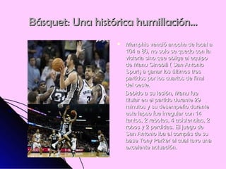 Básquet: Una histórica humillación… Memphis venció anoche de local a 104 a 86, no solo se quedo con la victoria sino que obliga al equipo de Manu Ginobili ( San Antonio Spurt) a ganar los últimos tres partidos por los cuartos de final del oeste.  Debido a su lesión, Manu fue titular en el partido durante 29 minutos y su desempeño durante este lapso fue irregular con 14 tantos, 2 rebotes, 4 asistencias, 2 robos y 2 perdidas. El juego de San Antonio iba al compás de su base Tony Parker el cual tuvo una excelente actuación. 