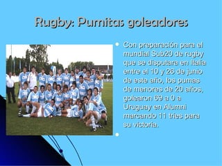 Rugby: Pumitas goleadores Con preparación para el mundial Sub20 de rugby que se disputara en Italia entre el 10 y 26 de junio de este año, los pumas de menores de 20 años, golearon 69 a 0 a Uruguay en Alumni marcando 11 tries para su victoria. 